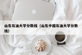 山东石油大学分数线（山东中国石油大学分数线）