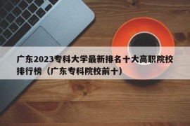 广东2023专科大学最新排名十大高职院校排行榜（广东专科院校前十）