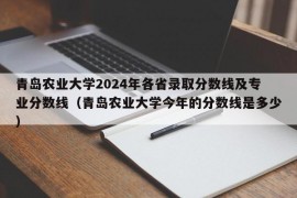 青岛农业大学2024年各省录取分数线及专业分数线（青岛农业大学今年的分数线是多少）