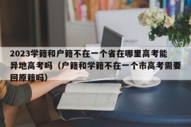 2023学籍和户籍不在一个省在哪里高考能异地高考吗（户籍和学籍不在一个市高考需要回原籍吗）