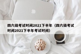 四六级考试时间2021下半年（四六级考试时间2021下半年考试时间）