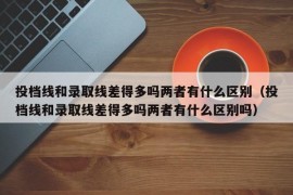 投档线和录取线差得多吗两者有什么区别（投档线和录取线差得多吗两者有什么区别吗）