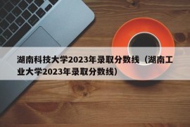 湖南科技大学2023年录取分数线（湖南工业大学2023年录取分数线）