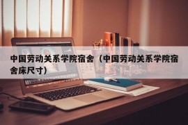 中国劳动关系学院宿舍（中国劳动关系学院宿舍床尺寸）