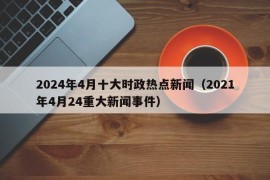 2024年4月十大时政热点新闻（2021年4月24重大新闻事件）