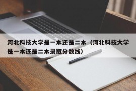 河北科技大学是一本还是二本（河北科技大学是一本还是二本录取分数线）