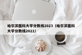 哈尔滨医科大学分数线2023（哈尔滨医科大学分数线2021）