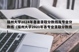 福州大学2024年各省录取分数线及专业分数线（福州大学2021年各专业录取分数线）