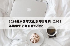 2024美术艺考文化课考哪几科（2023年美术生艺考有什么变化）