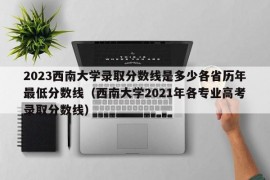 2023西南大学录取分数线是多少各省历年最低分数线（西南大学2021年各专业高考录取分数线）