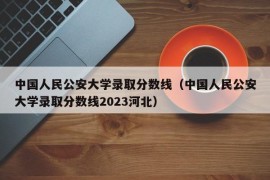 中国人民公安大学录取分数线（中国人民公安大学录取分数线2023河北）