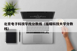 北京电子科技学院分数线（福耀科技大学分数线）