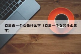 口里面一个女是什么字（口里一个女念什么名字）