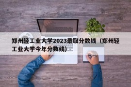 郑州轻工业大学2023录取分数线（郑州轻工业大学今年分数线）