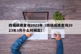 四级成绩查询2023年（四级成绩查询2023年3月什么时候出）