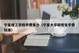 宁夏理工学院学费多少（宁夏大学研究生学费标准）