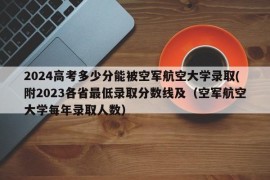 2024高考多少分能被空军航空大学录取(附2023各省最低录取分数线及（空军航空大学每年录取人数）