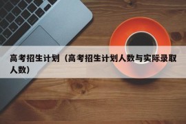 高考招生计划（高考招生计划人数与实际录取人数）