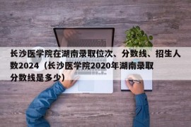 长沙医学院在湖南录取位次、分数线、招生人数2024（长沙医学院2020年湖南录取分数线是多少）