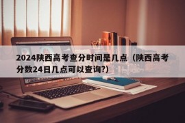 2024陕西高考查分时间是几点（陕西高考分数24日几点可以查询?）