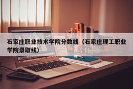 石家庄职业技术学院分数线（石家庄理工职业学院录取线）