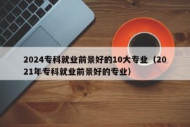 2024专科就业前景好的10大专业（2021年专科就业前景好的专业）