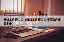 网络工程师工资（网络工程师工资待遇及月薪是多少?）