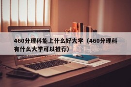 460分理科能上什么好大学（460分理科有什么大学可以推荐）