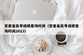 甘肃省高考成绩查询时间（甘肃省高考成绩查询时间2023）