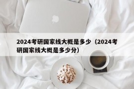 2024考研国家线大概是多少（2024考研国家线大概是多少分）