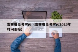 吉林省高考时间（吉林省高考时间2023年时间表格）