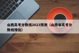 山西高考分数线2023预测（山西省高考分数线预估）