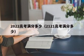 2022高考满分多少（2121高考满分多少）