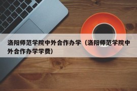 洛阳师范学院中外合作办学（洛阳师范学院中外合作办学学费）