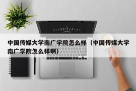 中国传媒大学南广学院怎么样（中国传媒大学南广学院怎么样啊）