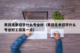 男孩走单招学什么专业好（男孩走单招学什么专业好工资高一点）