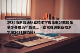 2023南京交通职业技术学院录取分数线是多少各省历年最低...（南京交通职业技术学院2021投档线）