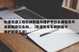 轨道交通工程机械制造与维护学什么课程及毕业薪酬岗位去向...（轨道机车车辆制造与维护就业工资）