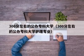 300分左右的公办专科大学（300分左右的公办专科大学护理专业）