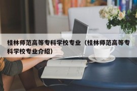 桂林师范高等专科学校专业（桂林师范高等专科学校专业介绍）