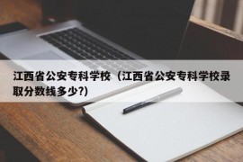 江西省公安专科学校（江西省公安专科学校录取分数线多少?）