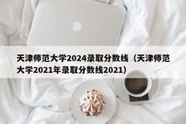 天津师范大学2024录取分数线（天津师范大学2021年录取分数线2021）