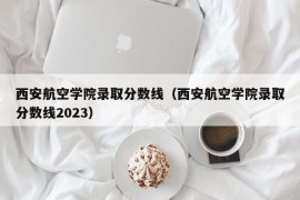 西安航空学院录取分数线（西安航空学院录取分数线2023）