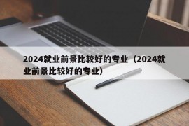 2024就业前景比较好的专业（2024就业前景比较好的专业）