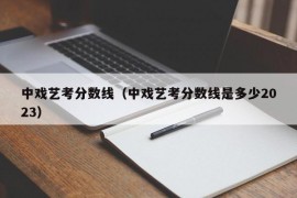 中戏艺考分数线（中戏艺考分数线是多少2023）