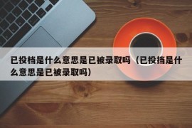 已投档是什么意思是已被录取吗（已投挡是什么意思是已被录取吗）