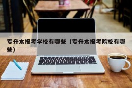 专升本报考学校有哪些（专升本报考院校有哪些）