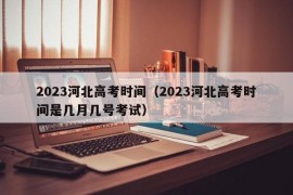 2023河北高考时间（2023河北高考时间是几月几号考试）