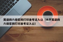 英语四六级官网打印准考证入口（大学英语四六级官网打印准考证入口）