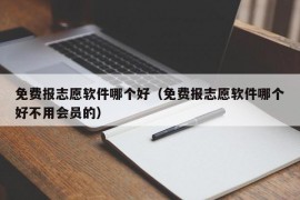 免费报志愿软件哪个好（免费报志愿软件哪个好不用会员的）